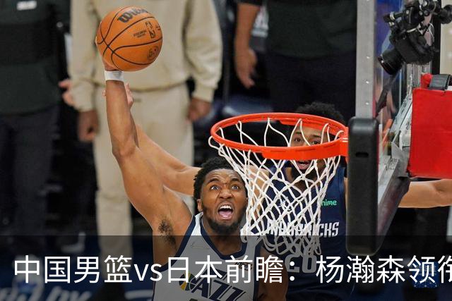 中国男篮vs日本前瞻：杨瀚森领衔三塔PK霍金森 剑指主场双杀日本