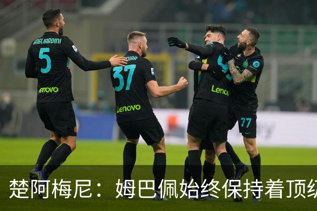 楚阿梅尼：姆巴佩始终保持着顶级水准，他总能在关键战中挺身而出